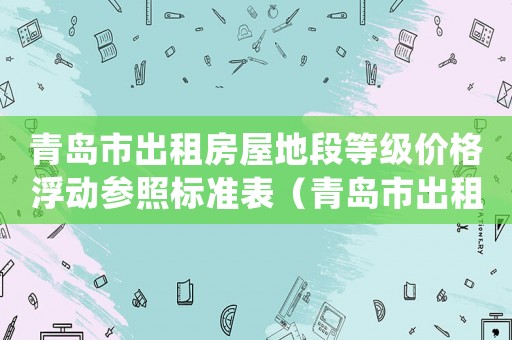 青島市出租房屋地段等級價格浮動參照標準表（青島市出租房屋地段等級價格浮動參照標準）