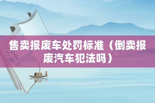 售賣報廢車處罰標準（倒賣報廢汽車犯法嗎）