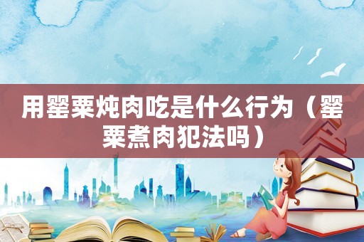 用罌粟燉肉吃是什么行為（罌粟煮肉犯法嗎）