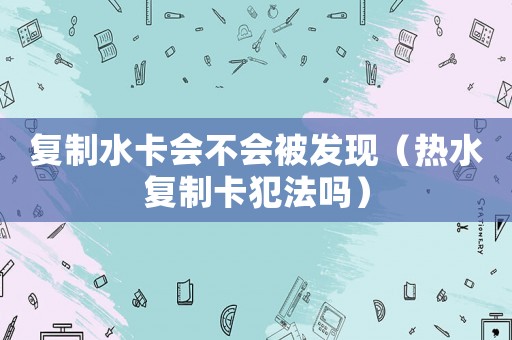 復(fù)制水卡會(huì)不會(huì)被發(fā)現(xiàn)（熱水復(fù)制卡犯法嗎）