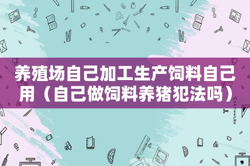 養殖場自己加工生產飼料自己用（自己做飼料養豬犯法嗎）