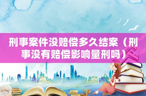 刑事案件沒(méi)賠償多久結(jié)案（刑事沒(méi)有賠償影響量刑嗎）