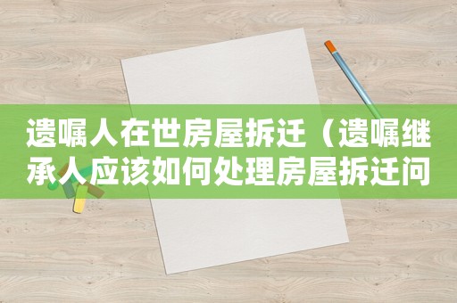 遺囑人在世房屋拆遷（遺囑繼承人應該如何處理房屋拆遷問題）