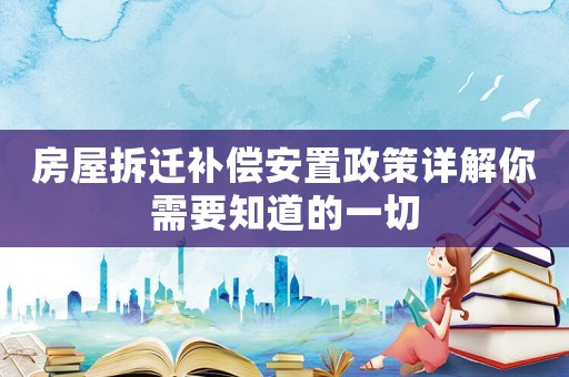 房屋拆遷補償安置政策詳解你需要知道的一切