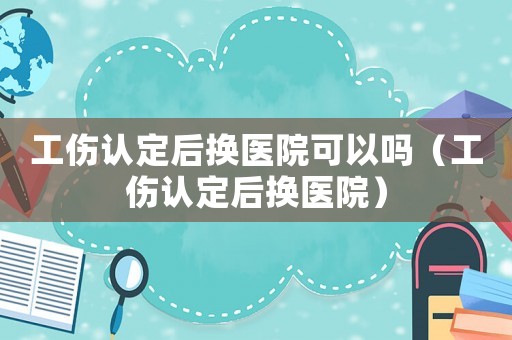 工傷認定后換醫院可以嗎（工傷認定后換醫院）
