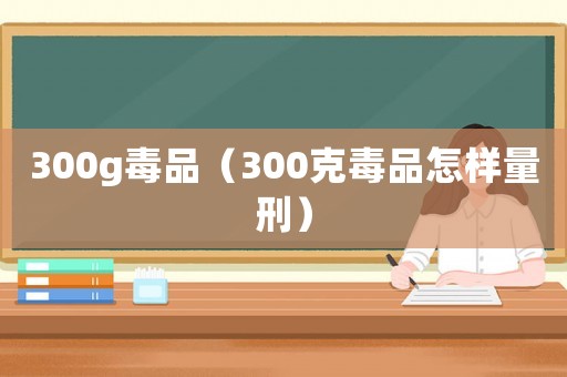 300g毒品（300克毒品怎樣量刑）