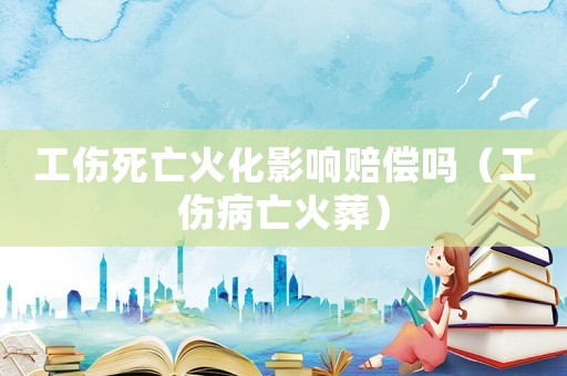 工傷死亡火化影響賠償嗎（工傷病亡火葬）
