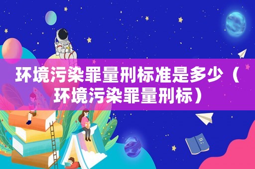 環境污染罪量刑標準是多少（環境污染罪量刑標）