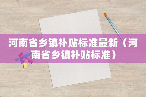 河南省鄉(xiāng)鎮(zhèn)補(bǔ)貼標(biāo)準(zhǔn)最新（河南省鄉(xiāng)鎮(zhèn)補(bǔ)貼標(biāo)準(zhǔn)）