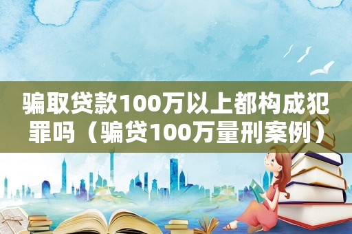 騙取貸款100萬以上都構成犯罪嗎（騙貸100萬量刑案例）