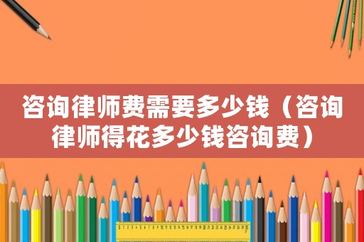 咨詢律師費需要多少錢（咨詢律師得花多少錢咨詢費）