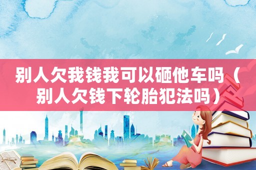 別人欠我錢我可以砸他車嗎（別人欠錢下輪胎犯法嗎）