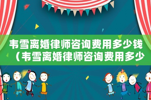 韋雪離婚律師咨詢費用多少錢（韋雪離婚律師咨詢費用多少）