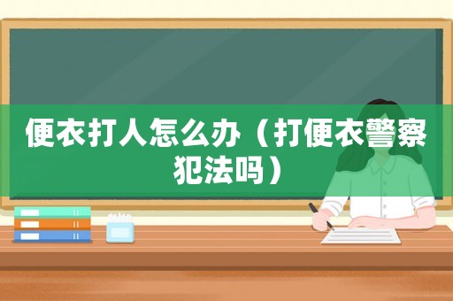 便衣打人怎么辦（打便衣警察犯法嗎）