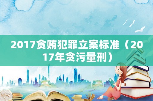 2017貪賄犯罪立案標準（2017年貪污量刑）