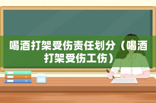 喝酒打架受傷責(zé)任劃分（喝酒打架受傷工傷）