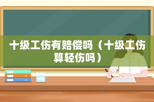 十級(jí)工傷有賠償嗎（十級(jí)工傷算輕傷嗎）