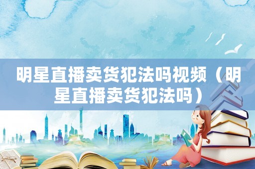 明星直播賣貨犯法嗎視頻（明星直播賣貨犯法嗎）