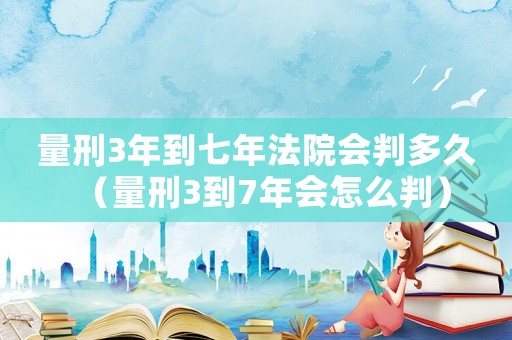 量刑3年到七年法院會判多久（量刑3到7年會怎么判）
