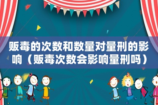 販毒的次數和數量對量刑的影響（販毒次數會影響量刑嗎）