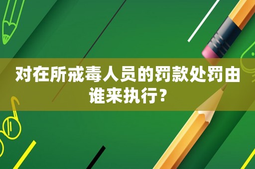 對在所戒毒人員的罰款處罰由誰來執行？
