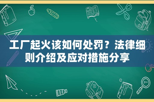 工廠起火該如何處罰？法律細則介紹及應對措施分享