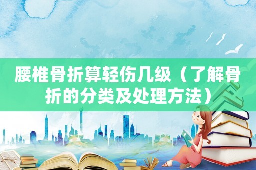 腰椎骨折算輕傷幾級（了解骨折的分類及處理方法）