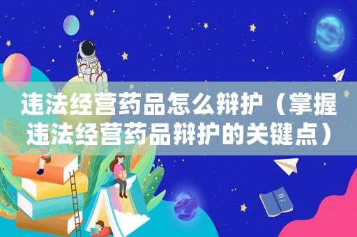 違法經營藥品怎么辯護（掌握違法經營藥品辯護的關鍵點）