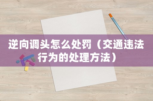 逆向調頭怎么處罰（交通違法行為的處理方法）
