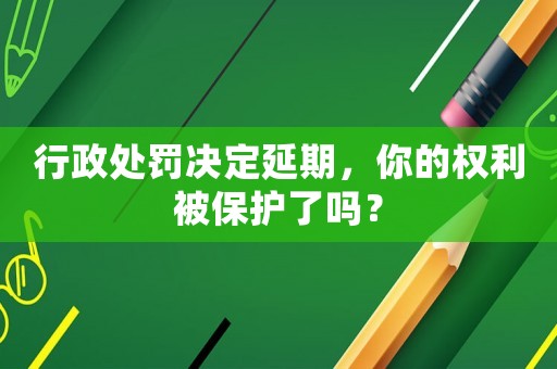 行政處罰決定延期，你的權利被保護了嗎？