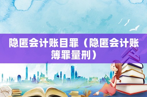 隱匿會計賬目罪（隱匿會計賬簿罪量刑）