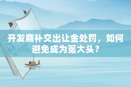 開發商補交出讓金處罰，如何避免成為冤大頭？