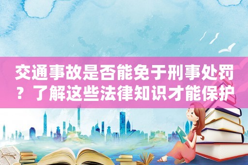 交通事故是否能免于刑事處罰？了解這些法律知識(shí)才能保護(hù)自己