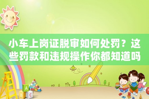 小車上崗證脫審如何處罰？這些罰款和違規(guī)操作你都知道嗎？