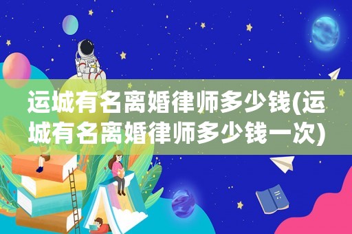 運城有名離婚律師多少錢(運城有名離婚律師多少錢一次)