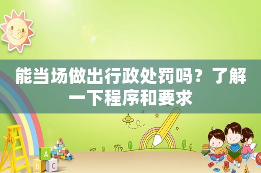 能當場做出行政處罰嗎？了解一下程序和要求
