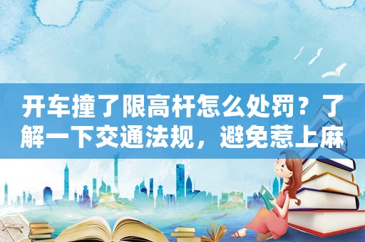 開車撞了限高桿怎么處罰？了解一下交通法規(guī)，避免惹上麻煩