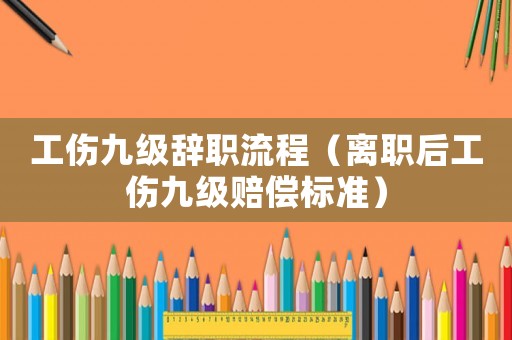 工傷九級(jí)辭職流程（離職后工傷九級(jí)賠償標(biāo)準(zhǔn)）