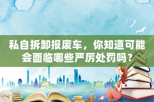 私自拆卸報廢車，你知道可能會面臨哪些嚴厲處罰嗎？