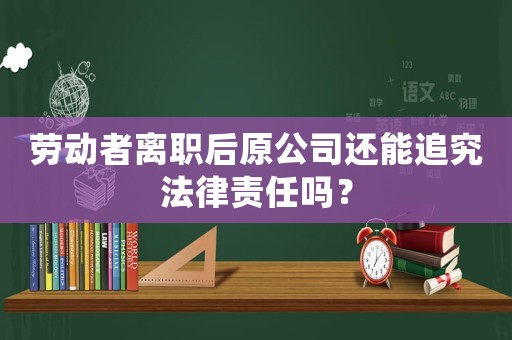 勞動者離職后原公司還能追究法律責任嗎？