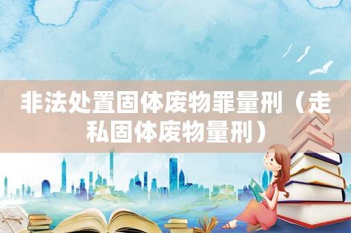 非法處置固體廢物罪量刑（走私固體廢物量刑）