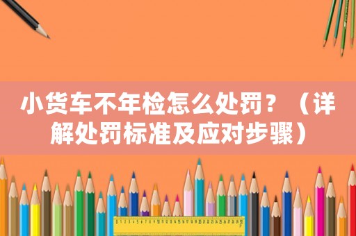 小貨車不年檢怎么處罰？（詳解處罰標準及應對步驟）