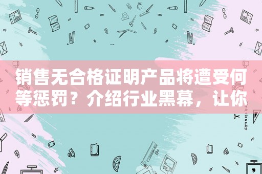 銷售無合格證明產品將遭受何等懲罰？介紹行業黑幕，讓你徹底明白