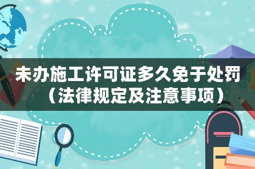 未辦施工許可證多久免于處罰（法律規定及注意事項）