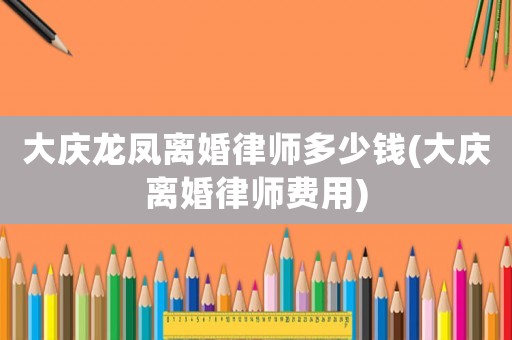 大慶龍鳳離婚律師多少錢(qián)(大慶離婚律師費(fèi)用)
