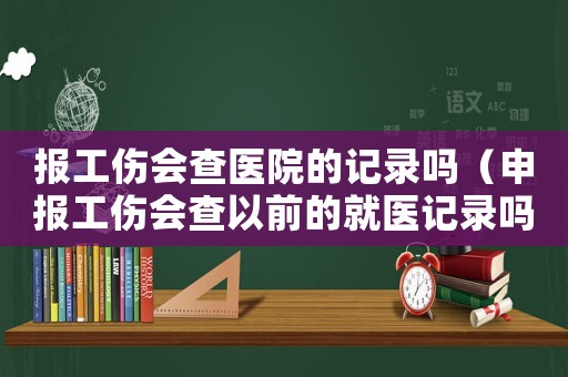 報工傷會查醫院的記錄嗎（申報工傷會查以前的就醫記錄嗎）