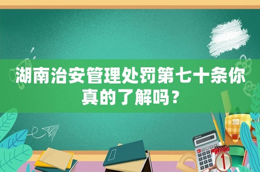 湖南治安管理處罰第七十條你真的了解嗎？