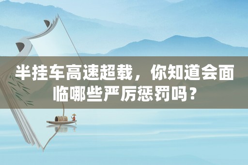 半掛車高速超載，你知道會面臨哪些嚴厲懲罰嗎？