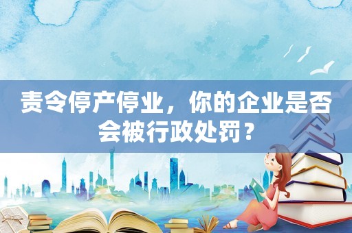 責令停產停業，你的企業是否會被行政處罰？