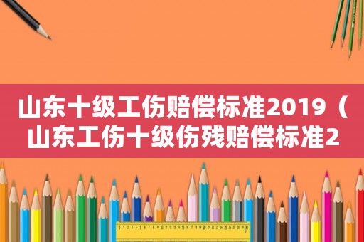 山東十級(jí)工傷賠償標(biāo)準(zhǔn)2019（山東工傷十級(jí)傷殘賠償標(biāo)準(zhǔn)2015新年）